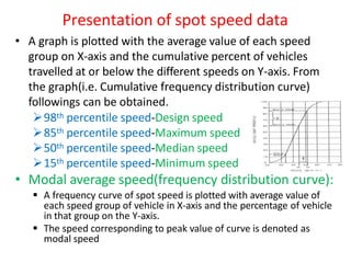 Presentation of spot speed data
• A graph is plotted with the average value of each speed
group on X-axis and the cumulative percent of vehicles
travelled at or below the different speeds on Y-axis. From
the graph(i.e. Cumulative frequency distribution curve)
followings can be obtained.
98th percentile speed-Design speed
85th percentile speed-Maximum speed
50th percentile speed-Median speed
15th percentile speed-Minimum speed
• Modal average speed(frequency distribution curve):
 A frequency curve of spot speed is plotted with average value of
each speed group of vehicle in X-axis and the percentage of vehicle
in that group on the Y-axis.
 The speed corresponding to peak value of curve is denoted as
modal speed
 