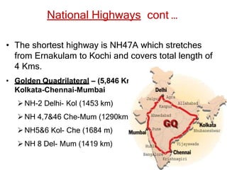 National Highways cont …
• The shortest highway is NH47A which stretches
from Ernakulam to Kochi and covers total length of
4 Kms.
• Golden Quadrilateral – (5,846 Kms) connecting Delhi-
Kolkata-Chennai-Mumbai
NH-2 Delhi- Kol (1453 km)
NH 4,7&46 Che-Mum (1290km )
NH5&6 Kol- Che (1684 m)
NH 8 Del- Mum (1419 km)
 