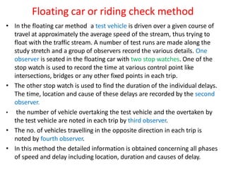 Floating car or riding check method
• In the floating car method a test vehicle is driven over a given course of
travel at approximately the average speed of the stream, thus trying to
float with the traffic stream. A number of test runs are made along the
study stretch and a group of observers record the various details. One
observer is seated in the floating car with two stop watches. One of the
stop watch is used to record the time at various control point like
intersections, bridges or any other fixed points in each trip.
• The other stop watch is used to find the duration of the individual delays.
The time, location and cause of these delays are recorded by the second
observer.
• the number of vehicle overtaking the test vehicle and the overtaken by
the test vehicle are noted in each trip by third observer.
• The no. of vehicles travelling in the opposite direction in each trip is
noted by fourth observer.
• In this method the detailed information is obtained concerning all phases
of speed and delay including location, duration and causes of delay.
 