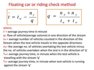 Floating car or riding check method
ny
t  tw 
q

q 
n a  n y
t a  t w
where,
t⁻= average journey time in minute
q= flow of vehicle(average volume) in one direction of the stream
na = average number of vehicles counted in the direction of the
Stream when the test vehicle travels in the opposite directions
ny= the average no. of vehicles overtaking the test vehicle minus
the no. of vehicles overtaken when the test is in the direction of ‘q’
Tw= average journey time, in minute when the test vehicle is
travelling with the stream ‘q’
Ta= average journey time, in minute when test vehicle is running
against the stream ‘q’
 