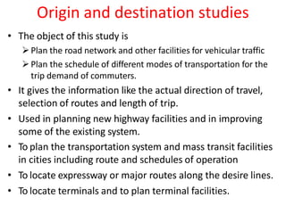 Origin and destination studies
• The object of this study is
Plan the road network and other facilities for vehicular traffic
Plan the schedule of different modes of transportation for the
trip demand of commuters.
• It gives the information like the actual direction of travel,
selection of routes and length of trip.
• Used in planning new highway facilities and in improving
some of the existing system.
• To plan the transportation system and mass transit facilities
in cities including route and schedules of operation
• To locate expressway or major routes along the desire lines.
• To locate terminals and to plan terminal facilities.
 