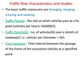 Traffic flow characteristics and studies
• The basic traffic maneuvers are diverging, merging,
crossing and weaving.
• Traffic Flow(q):- the rate at which vehicles pass at a fix
point (vehicles per hour)= N(3600/t).
• Traffic Density(k):- no. of vehicles(N) over a stretch of
roadway(L) i.e. vehicles per kilometer = N/L
• Time headway:- Time interval between the passage
of the fronts of the successive vehicles at a specified
point.
 