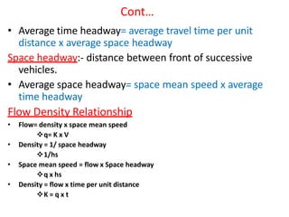 Cont…
• Average time headway= average travel time per unit
distance x average space headway
Space headway:- distance between front of successive
vehicles.
• Average space headway= space mean speed x average
time headway
Flow Density Relationship
• Flow= density x space mean speed
q= K x V
• Density = 1/ space headway
1/hs
• Space mean speed = flow x Space headway
q x hs
• Density = flow x time per unit distance
K = q x t
 