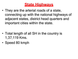 State Highways
• They are the arterial roads of a state,
connecting up with the national highways of
adjacent states, district head quarters and
important cities within the state.
• Total length of all SH in the country is
1,37,119 Kms.
• Speed 80 kmph
 