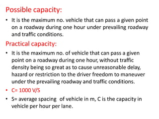 Possible capacity:
• It is the maximum no. vehicle that can pass a given point
on a roadway during one hour under prevailing roadway
and traffic conditions.
Practical capacity:
• It is the maximum no. of vehicle that can pass a given
point on a roadway during one hour, without traffic
density being so great as to cause unreasonable delay,
hazard or restriction to the driver freedom to maneuver
under the prevailing roadway and traffic conditions.
• C= 1000 V/S
• S= average spacing of vehicle in m, C is the capacity in
vehicle per hour per lane.
 