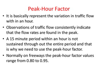 Peak-Hour Factor
• It is basically represent the variation in traffic flow
with in an hour.
• Observations of traffic flow consistently indicate
that the flow rates are found in the peak.
• A 15 minute period within an hour is not
sustained through out the entire period and that
is why we need to use the peak-hour factor.
• Normally on freeways the peak-hour factor values
range from 0.80 to 0.95.
 