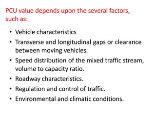 PCU value depends upon the several factors,
such as:
• Vehicle characteristics
• Transverse and longitudinal gaps or clearance
between moving vehicles.
• Speed distribution of the mixed traffic stream,
volume to capacity ratio.
• Roadway characteristics.
• Regulation and control of traffic.
• Environmental and climatic conditions.
 