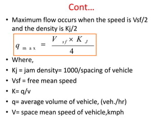 Cont…
• Maximum flow occurs when the speed is Vsf/2
and the density is Kj/2
• Where,
• Kj = jam density= 1000/spacing of vehicle
• Vsf = free mean speed
• K= q/v
• q= average volume of vehicle, (veh./hr)
• V= space mean speed of vehicle,kmph
m a x
q 
V s f  K J
4
 