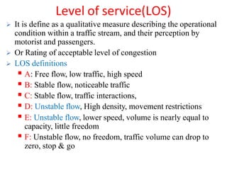 Level of service(LOS)
 It is define as a qualitative measure describing the operational
condition within a traffic stream, and their perception by
motorist and passengers.
 Or Rating of acceptable level of congestion
 LOS definitions
 A: Free flow, low traffic, high speed
 B: Stable flow, noticeable traffic
 C: Stable flow, traffic interactions,
 D: Unstable flow, High density, movement restrictions
 E: Unstable flow, lower speed, volume is nearly equal to
capacity, little freedom
 F: Unstable flow, no freedom, traffic volume can drop to
zero, stop & go
 