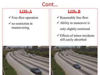 Cont…
LOS-A
 Free-flow operation
 no restriction in
maneuvering.
LOS- B
 Reasonably free flow
 Ability to maneuver is
only slightly restricted
 Effects of minor incidents
still easily absorbed
 