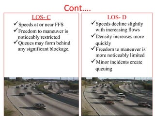 Cont….
LOS- C
Speeds at or near FFS
Freedom to maneuver is
noticeably restricted
Queues may form behind
any significant blockage.
LOS- D
Speeds decline slightly
with increasing flows
Density increases more
quickly
Freedom to maneuver is
more noticeably limited
Minor incidents create
queuing
 