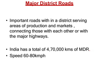 Major District Roads
• Important roads with in a district serving
areas of production and markets ,
connecting those with each other or with
the major highways.
• India has a total of 4,70,000 kms of MDR.
• Speed 60-80kmph
 