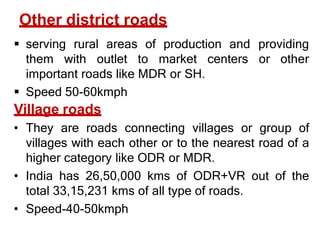 Other district roads
 serving rural areas of production and providing
them with outlet to market centers or other
important roads like MDR or SH.
 Speed 50-60kmph
Village roads
• They are roads connecting villages or group of
villages with each other or to the nearest road of a
higher category like ODR or MDR.
• India has 26,50,000 kms of ODR+VR out of the
total 33,15,231 kms of all type of roads.
• Speed-40-50kmph
 