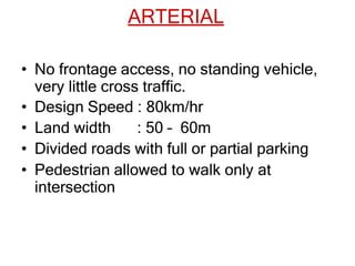 ARTERIAL
• No frontage access, no standing vehicle,
very little cross traffic.
• Design Speed : 80km/hr
• Land width : 50 – 60m
• Divided roads with full or partial parking
• Pedestrian allowed to walk only at
intersection
 