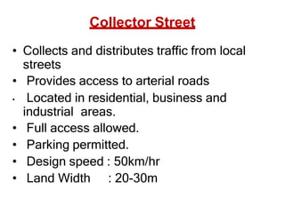 Collector Street
• Collects and distributes traffic from local
streets
• Provides access to arterial roads
• Located in residential, business and
industrial areas.
• Full access allowed.
• Parking permitted.
• Design speed : 50km/hr
• Land Width : 20-30m
 