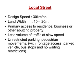 Local Street
• Design Speed : 30km/hr.
• Land Width : 10 – 20m.
• Primary access to residence, business or
other abutting property
• Less volume of traffic at slow speed
• Unrestricted parking, pedestrian
movements. (with frontage access, parked
vehicle, bus stops and no waiting
restrictions)
 