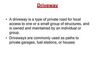Driveway
• A driveway is a type of private road for local
access to one or a small group of structures, and
is owned and maintained by an individual or
group.
• Driveways are commonly used as paths to
private garages, fuel stations, or houses
 