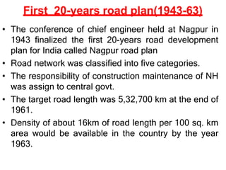 First 20-years road plan(1943-63)
• The conference of chief engineer held at Nagpur in
1943 finalized the first 20-years road development
plan for India called Nagpur road plan
• Road network was classified into five categories.
• The responsibility of construction maintenance of NH
was assign to central govt.
• The target road length was 5,32,700 km at the end of
1961.
• Density of about 16km of road length per 100 sq. km
area would be available in the country by the year
1963.
 