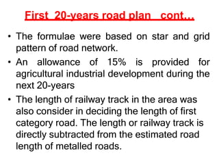 First 20-years road plan cont…
• The formulae were based on star and grid
pattern of road network.
• An allowance of 15% is provided for
agricultural industrial development during the
next 20-years
• The length of railway track in the area was
also consider in deciding the length of first
category road. The length or railway track is
directly subtracted from the estimated road
length of metalled roads.
 