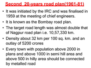 Second 20-years road plan(1961-81)
• It was initiated by the IRC and was finalised in
1959 at the meeting of chief engineers.
• It is known as the Bombay road plan.
• The target road length was almost double that
of Nagpur road plan i.e. 10,57,330 km.
• Density about 32 km per 100 sq. km. and an
outlay of 5200 crores
• Every town with population above 2000 in
plans and above 1000 in semi hill area and
above 500 in hilly area should be connected
by metalled road
 