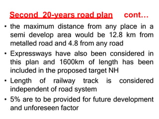 Second 20-years road plan cont…
• the maximum distance from any place in a
semi develop area would be 12.8 km from
metalled road and 4.8 from any road
• Expressways have also been considered in
this plan and 1600km of length has been
included in the proposed target NH
• Length of railway track is considered
independent of road system
• 5% are to be provided for future development
and unforeseen factor
 