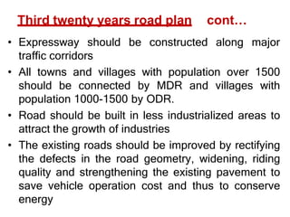 Third twenty years road plan cont…
• Expressway should be constructed along major
traffic corridors
• All towns and villages with population over 1500
should be connected by MDR and villages with
population 1000-1500 by ODR.
• Road should be built in less industrialized areas to
attract the growth of industries
• The existing roads should be improved by rectifying
the defects in the road geometry, widening, riding
quality and strengthening the existing pavement to
save vehicle operation cost and thus to conserve
energy
 