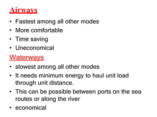 Airways
• Fastest among all other modes
• More comfortable
• Time saving
• Uneconomical
Waterways
• slowest among all other modes
• It needs minimum energy to haul unit load
through unit distance.
• This can be possible between ports on the sea
routes or along the river
• economical
 