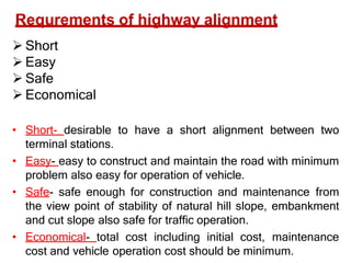 Short
 Easy
 Safe
 Economical
• Short- desirable to have a short alignment between two
terminal stations.
• Easy- easy to construct and maintain the road with minimum
problem also easy for operation of vehicle.
• Safe- safe enough for construction and maintenance from
the view point of stability of natural hill slope, embankment
and cut slope also safe for traffic operation.
• Economical- total cost including initial cost, maintenance
cost and vehicle operation cost should be minimum.
Requrements of highway alignment
 