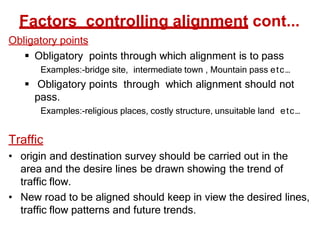 Factors controlling alignment cont...
Obligatory points
 Obligatory points through which alignment is to pass
Examples:-bridge site, intermediate town , Mountain pass etc…
 Obligatory points through which alignment should not
pass.
Examples:-religious places, costly structure, unsuitable land etc…
Traffic
• origin and destination survey should be carried out in the
area and the desire lines be drawn showing the trend of
traffic flow.
• New road to be aligned should keep in view the desired lines,
traffic flow patterns and future trends.
 