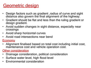 Geometric design
• Design factors such as gradient ,radius of curve and sight
distance also govern the final alignment of the highway.
• Gradient should be flat and less than the ruling gradient or
design gradient.
• Avoid sudden changes in sight distance, especially near
crossings
• Avoid sharp horizontal curves
• Avoid road intersections near bend
Economy
• Alignment finalised based on total cost including initial cost,
maintenance cost and vehicle operation cost.
Other consideration
• Drainage consideration, political consideration
• Surface water level, high flood level
• Environmental consideration
 