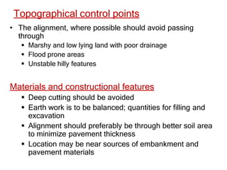 Topographical control points
• The alignment, where possible should avoid passing
through
 Marshy and low lying land with poor drainage
 Flood prone areas
 Unstable hilly features
Materials and constructional features
 Deep cutting should be avoided
 Earth work is to be balanced; quantities for filling and
excavation
 Alignment should preferably be through better soil area
to minimize pavement thickness
 Location may be near sources of embankment and
pavement materials
 