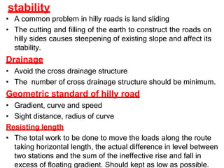 stability
• A common problem in hilly roads is land sliding
• The cutting and filling of the earth to construct the roads on
hilly sides causes steepening of existing slope and affect its
stability.
Drainage
• Avoid the cross drainage structure
• The number of cross drainage structure should be minimum.
Geometric standard of hilly road
• Gradient, curve and speed
• Sight distance, radius of curve
Resisting length
• The total work to be done to move the loads along the route
taking horizontal length, the actual difference in level between
two stations and the sum of the ineffective rise and fall in
excess of floating gradient. Should kept as low as possible.
 