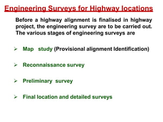 Before a highway alignment is finalised in highway
project, the engineering survey are to be carried out.
The various stages of engineering surveys are
 Map study (Provisional alignment Identification)
 Reconnaissance survey
 Preliminary survey
 Final location and detailed surveys
Engineering Surveys for Highway locations
 