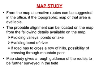 MAP STUDY
• From the map alternative routes can be suggested
in the office, if the topographic map of that area is
available.
• The probable alignment can be located on the map
from the fallowing details available on the map.
Avoiding valleys, ponds or lake
Avoiding bend of river
If road has to cross a row of hills, possibility of
crossing through mountain pass.
• Map study gives a rough guidance of the routes to
be further surveyed in the field
 