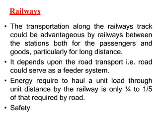 Railways
• The transportation along the railways track
could be advantageous by railways between
the stations both for the passengers and
goods, particularly for long distance.
• It depends upon the road transport i.e. road
could serve as a feeder system.
• Energy require to haul a unit load through
unit distance by the railway is only ¼ to 1/5
of that required by road.
• Safety
 