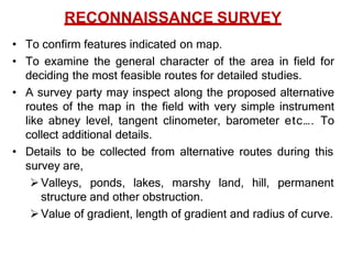 RECONNAISSANCE SURVEY
• To confirm features indicated on map.
• To examine the general character of the area in field for
deciding the most feasible routes for detailed studies.
• A survey party may inspect along the proposed alternative
routes of the map in the field with very simple instrument
like abney level, tangent clinometer, barometer etc…. To
collect additional details.
• Details to be collected from alternative routes during this
survey are,
Valleys, ponds, lakes, marshy land, hill, permanent
structure and other obstruction.
Value of gradient, length of gradient and radius of curve.
 