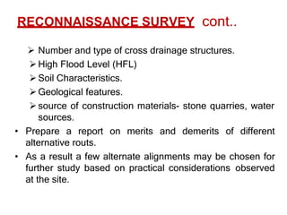 RECONNAISSANCE SURVEY cont..
 Number and type of cross drainage structures.
High Flood Level (HFL)
Soil Characteristics.
Geological features.
source of construction materials- stone quarries, water
sources.
• Prepare a report on merits and demerits of different
alternative routs.
• As a result a few alternate alignments may be chosen for
further study based on practical considerations observed
at the site.
 
