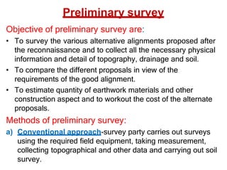 Preliminary survey
Objective of preliminary survey are:
• To survey the various alternative alignments proposed after
the reconnaissance and to collect all the necessary physical
information and detail of topography, drainage and soil.
• To compare the different proposals in view of the
requirements of the good alignment.
• To estimate quantity of earthwork materials and other
construction aspect and to workout the cost of the alternate
proposals.
Methods of preliminary survey:
a) Conventional approach-survey party carries out surveys
using the required field equipment, taking measurement,
collecting topographical and other data and carrying out soil
survey.
 