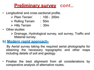 Preliminary survey cont…
• Longitudinal and cross sectional profile.
: 100 – 200m
: 50m
: 30m
 Plain Terrain`
 Rolling Terrain
 Hilly Terrain
• Other studies
 Drainage, Hydrological survey, soil survey, Traffic and
Material survey.
b) Modern rapid approach-
By Aerial survey taking the required aerial photographs for
obtaining the necessary topographic and other maps
including details of soil and geology.
• Finalise the best alignment from all considerations by
comparative analysis of alternative routes.
 