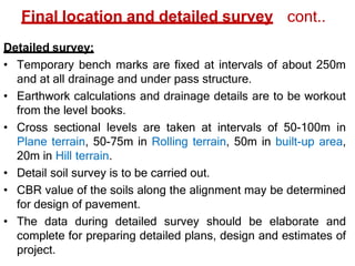 Final location and detailed survey cont..
Detailed survey:
• Temporary bench marks are fixed at intervals of about 250m
and at all drainage and under pass structure.
• Earthwork calculations and drainage details are to be workout
from the level books.
• Cross sectional levels are taken at intervals of 50-100m in
Plane terrain, 50-75m in Rolling terrain, 50m in built-up area,
20m in Hill terrain.
• Detail soil survey is to be carried out.
• CBR value of the soils along the alignment may be determined
for design of pavement.
• The data during detailed survey should be elaborate and
complete for preparing detailed plans, design and estimates of
project.
 