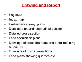 Drawing and Report
 Key map
 Index map
 Preliminary survey plans
 Detailed plan and longitudinal section
 Detailed cross section
 Land acquisition plans
 Drawings of cross drainage and other retaining
structures
 Drawings of road intersections
 Land plans showing quarries etc
 