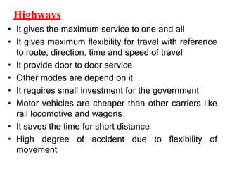 Highways
• It gives the maximum service to one and all
• It gives maximum flexibility for travel with reference
to route, direction, time and speed of travel
• It provide door to door service
• Other modes are depend on it
• It requires small investment for the government
• Motor vehicles are cheaper than other carriers like
rail locomotive and wagons
• It saves the time for short distance
• High degree of accident due to flexibility of
movement
 