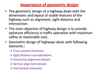 Importance of geometric design
• The geometric design of a highway deals with the
dimensions and layout of visible features of the
highway such as alignment, sight distance and
intersection.
• The main objective of highway design is to provide
optimum efficiency in traffic operation with maximum
safety at reasonable cost.
• Geometric design of highways deals with following
elements :
Cross section elements
Sight distance considerations
Horizontal alignment details
Vertical alignment details
Intersection elements
 