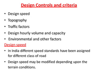 Design Controls and criteria
• Design speed
• Topography
• Traffic factors
• Design hourly volume and capacity
• Environmental and other factors
Design speed
• In India different speed standards have been assigned
for different class of road
• Design speed may be modified depending upon the
terrain conditions.
 
