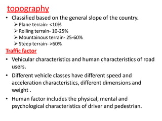 topography
• Classified based on the general slope of the country.
Plane terrain- <10%
Rolling terrain- 10-25%
Mountainous terrain- 25-60%
Steep terrain- >60%
Traffic factor
• Vehicular characteristics and human characteristics of road
users.
• Different vehicle classes have different speed and
acceleration characteristics, different dimensions and
weight .
• Human factor includes the physical, mental and
psychological characteristics of driver and pedestrian.
 