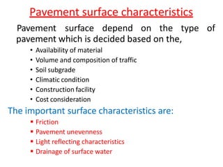 Pavement surface characteristics
Pavement surface depend on the type of
pavement which is decided based on the,
• Availability of material
• Volume and composition of traffic
• Soil subgrade
• Climatic condition
• Construction facility
• Cost consideration
The important surface characteristics are:
 Friction
 Pavement unevenness
 Light reflecting characteristics
 Drainage of surface water
 