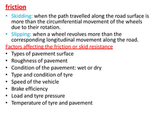 friction
• Skidding: when the path travelled along the road surface is
more than the circumferential movement of the wheels
due to their rotation.
• Slipping: when a wheel revolves more than the
corresponding longitudinal movement along the road.
Factors affecting the friction or skid resistance
• Types of pavement surface
• Roughness of pavement
• Condition of the pavement: wet or dry
• Type and condition of tyre
• Speed of the vehicle
• Brake efficiency
• Load and tyre pressure
• Temperature of tyre and pavement
 