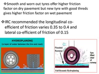 Smooth and worn out tyres offer higher friction
factor on dry pavement but new tyre with good threds
gives higher friction factor on wet pavement
IRC recommended the longitudinal co-
efficient of friction varies 0.35 to 0.4 and
lateral co-efficient of friction of 0.15
 