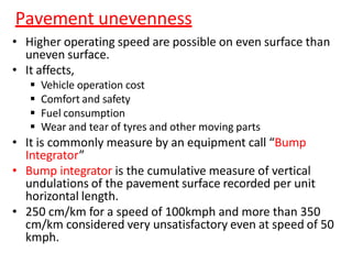 Pavement unevenness
• Higher operating speed are possible on even surface than
uneven surface.
• It affects,
 Vehicle operation cost
 Comfort and safety
 Fuel consumption
 Wear and tear of tyres and other moving parts
• It is commonly measure by an equipment call “Bump
Integrator”
• Bump integrator is the cumulative measure of vertical
undulations of the pavement surface recorded per unit
horizontal length.
• 250 cm/km for a speed of 100kmph and more than 350
cm/km considered very unsatisfactory even at speed of 50
kmph.
 