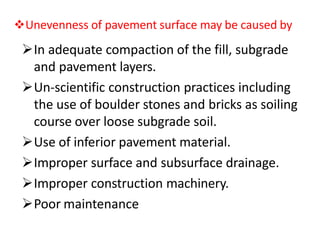 Unevenness of pavement surface may be caused by
In adequate compaction of the fill, subgrade
and pavement layers.
Un-scientific construction practices including
the use of boulder stones and bricks as soiling
course over loose subgrade soil.
Use of inferior pavement material.
Improper surface and subsurface drainage.
Improper construction machinery.
Poor maintenance
 